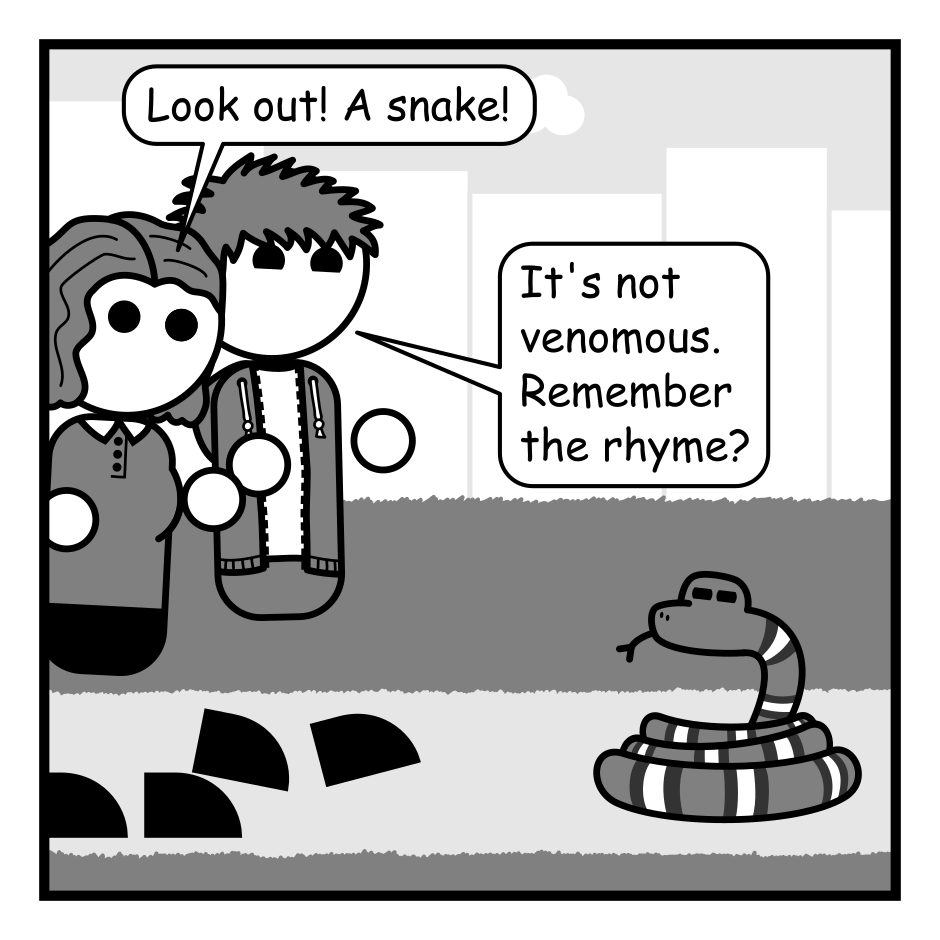 A 4 panel grayscale comic featuring a man with messy hair (Jim) a woman with wavy hair (Jane) and a snake in a park. The snake's body contains dark bands with lighter bands within them.
Panel 1.
Jim and Jane are walking on a park path towards a snake, which glares at them.
Jane, urgent: Look out! A snake!
Jim, cheerily: It's not venomous. Remember the rhyme?
Panel 2.
Close up on Jim.
Jim: Red touches black, you're okay Jack.
Panel 3.
Jim, uncertain: Or was it yellow touches red, you're good Fred?
Jane, angrily: It doesn't matter you fool!
Panel 4.
Pull back out to reveal the whole scene.
Jane: That snake has a knife!
Jim cowers as the snake brandishes a knife.
Snake: Hand over your walletssssssss!